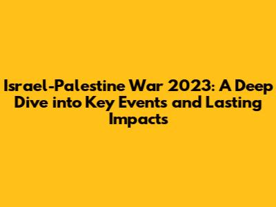 Israel-Palestine War 2023: A Deep Dive into Key Events and Lasting Impacts