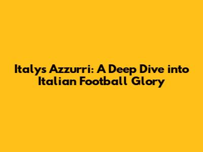 Italy's Azzurri: A Deep Dive into Italian Football Glory