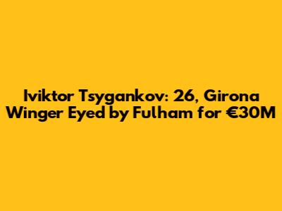 Iviktor Tsygankov: 26, Girona Winger Eyed by Fulham for €30M