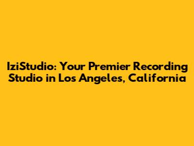 IziStudio: Your Premier Recording Studio in Los Angeles, California