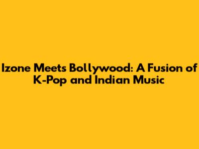 Izone Meets Bollywood: A Fusion of K-Pop and Indian Music