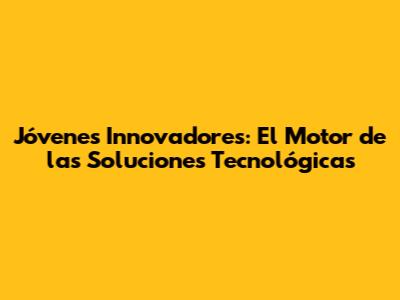 Jóvenes Innovadores: El Motor de las Soluciones Tecnológicas