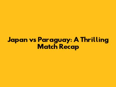 Japan vs Paraguay: A Thrilling Match Recap