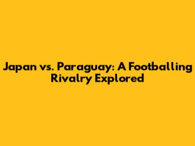 Japan vs. Paraguay: A Footballing Rivalry Explored