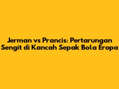 Jerman vs Prancis: Pertarungan Sengit di Kancah Sepak Bola Eropa