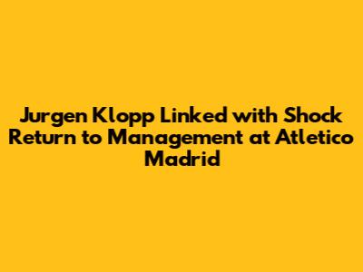 Jurgen Klopp Linked with Shock Return to Management at Atletico Madrid
