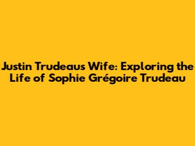 Justin Trudeau's Wife: Exploring the Life of Sophie Grégoire Trudeau