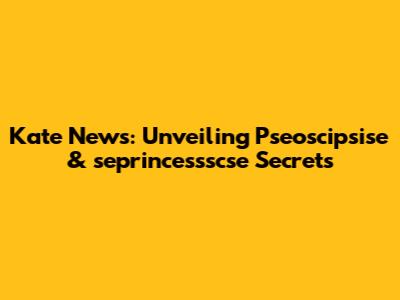 Kate News: Unveiling Pseoscipsise & seprincessscse Secrets