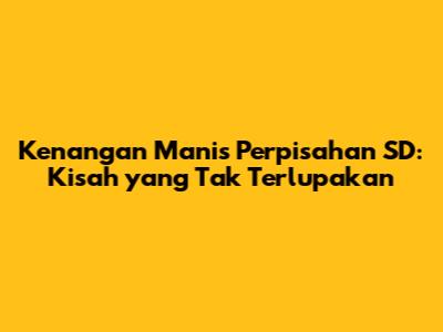 Kenangan Manis Perpisahan SD: Kisah yang Tak Terlupakan