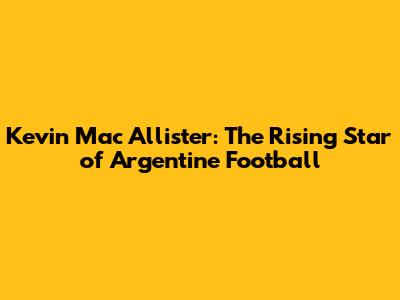 Kevin Mac Allister: The Rising Star of Argentine Football