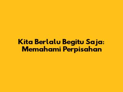 Kita Berlalu Begitu Saja: Memahami Perpisahan