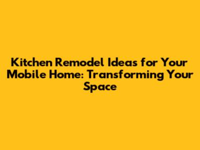 Kitchen Remodel Ideas for Your Mobile Home: Transforming Your Space