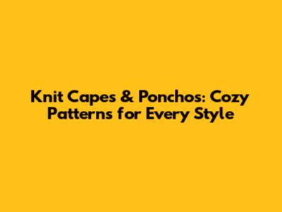 Knit Capes & Ponchos: Cozy Patterns for Every Style