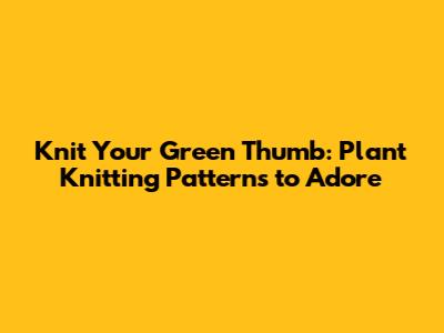 Knit Your Green Thumb: Plant Knitting Patterns to Adore