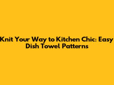 Knit Your Way to Kitchen Chic: Easy Dish Towel Patterns