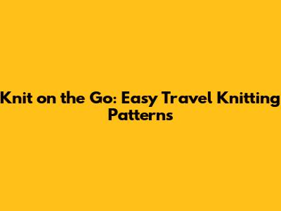 Knit on the Go: Easy Travel Knitting Patterns