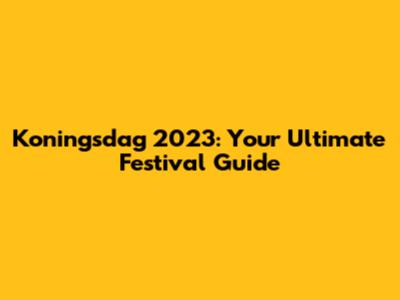 Koningsdag 2023: Your Ultimate Festival Guide