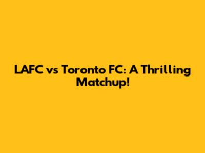 LAFC vs Toronto FC: A Thrilling Matchup!