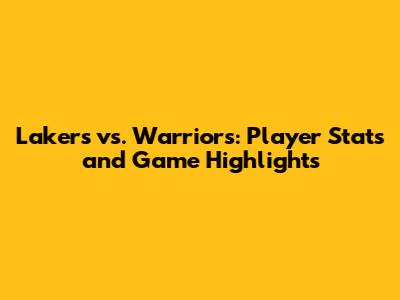 Lakers vs. Warriors: Player Stats and Game Highlights