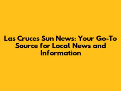 Las Cruces Sun News: Your Go-To Source for Local News and Information