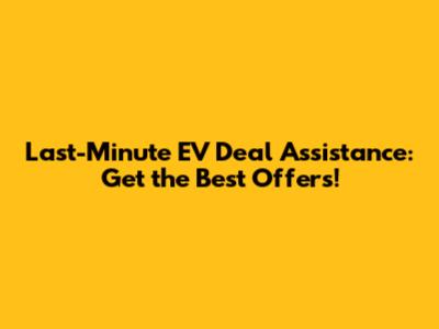 Last-Minute EV Deal Assistance: Get the Best Offers!