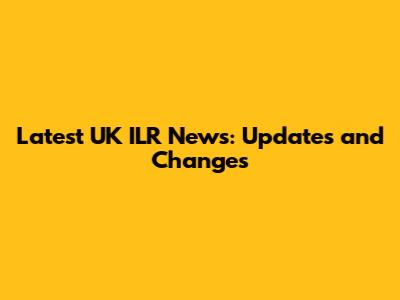 Latest UK ILR News: Updates and Changes