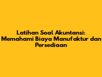 Latihan Soal Akuntansi: Memahami Biaya Manufaktur dan Persediaan