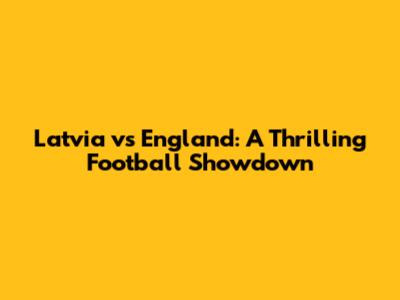 Latvia vs England: A Thrilling Football Showdown