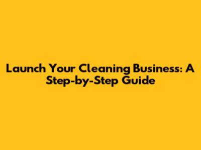 Launch Your Cleaning Business: A Step-by-Step Guide