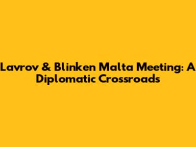 Lavrov & Blinken Malta Meeting: A Diplomatic Crossroads