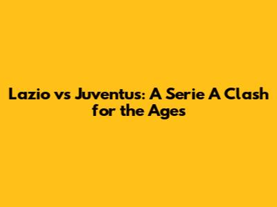Lazio vs Juventus: A Serie A Clash for the Ages