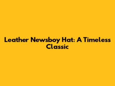 Leather Newsboy Hat: A Timeless Classic