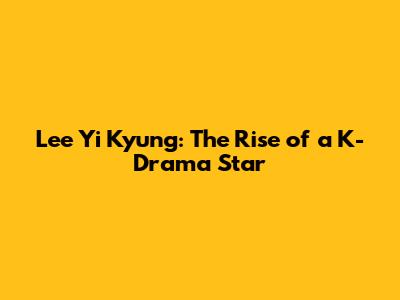 Lee Yi Kyung: The Rise of a K-Drama Star
