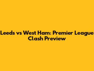 Leeds vs West Ham: Premier League Clash Preview