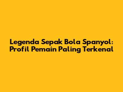 Legenda Sepak Bola Spanyol: Profil Pemain Paling Terkenal