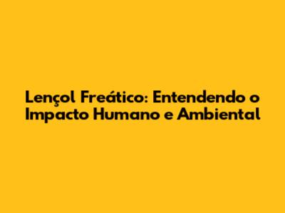 Lençol Freático: Entendendo o Impacto Humano e Ambiental