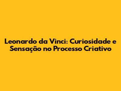 Leonardo da Vinci: Curiosidade e Sensação no Processo Criativo