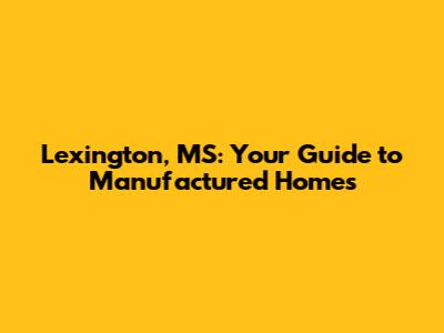 Lexington, MS: Your Guide to Manufactured Homes