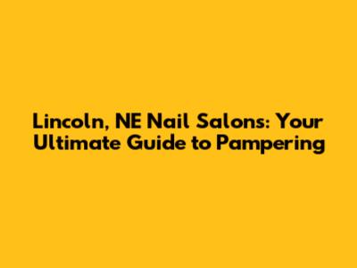 Lincoln, NE Nail Salons: Your Ultimate Guide to Pampering