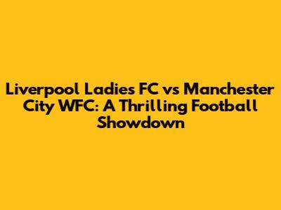Liverpool Ladies FC vs Manchester City WFC: A Thrilling Football Showdown