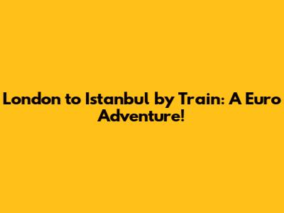 London to Istanbul by Train: A Euro Adventure!