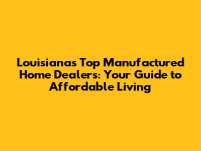 Louisiana's Top Manufactured Home Dealers: Your Guide to Affordable Living