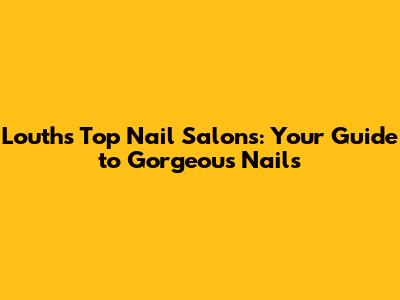 Louth's Top Nail Salons: Your Guide to Gorgeous Nails