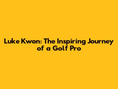 Luke Kwon: The Inspiring Journey of a Golf Pro