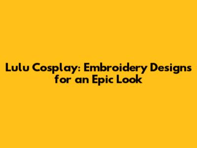 Lulu Cosplay: Embroidery Designs for an Epic Look