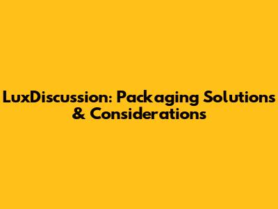 LuxDiscussion: Packaging Solutions & Considerations