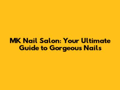 MK Nail Salon: Your Ultimate Guide to Gorgeous Nails