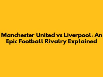 Manchester United vs Liverpool: An Epic Football Rivalry Explained
