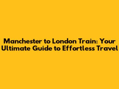 Manchester to London Train: Your Ultimate Guide to Effortless Travel