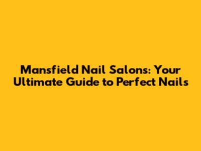 Mansfield Nail Salons: Your Ultimate Guide to Perfect Nails
